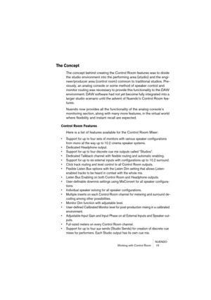 Page 15 
NUENDO
Working with Control Room  15 
The Concept
 
The concept behind creating the Control Room features was to divide 
the studio environment into the performing area (studio) and the engi-
neer/producer area (control room) common to traditional studios. Pre-
viously, an analog console or some method of speaker control and 
monitor routing was necessary to provide this functionality to the DAW 
environment. DAW software had not yet become fully integrated into a 
larger studio scenario until the...