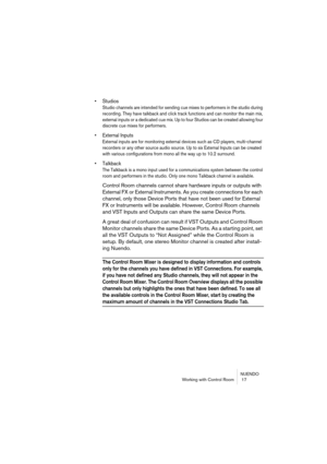 Page 17 
NUENDO
Working with Control Room  17 
• Studios
 
Studio channels are intended for sending cue mixes to performers in the studio during 
recording. They have talkback and click track functions and can monitor the main mix, 
external inputs or a dedicated cue mix. Up to four Studios can be created allowing four 
discrete cue mixes for performers.
 
• External Inputs
 
External inputs are for monitoring external devices such as CD players, multi-channel 
recorders or any other source audio source. Up to...