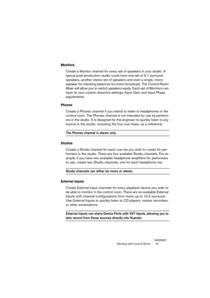 Page 19 
NUENDO
Working with Control Room  19 
Monitors
 
Create a Monitor channel for every set of speakers in your studio. A 
typical post-production studio could have one set of 5.1 surround 
speakers, another stereo set of speakers and even a single, mono 
speaker for checking balances for mono broadcast. The Control Room 
Mixer will allow you to switch speakers easily. Each set of Monitors can 
have its own custom downmix settings, Input Gain and Input Phase 
adjustments. 
Phones
 
Create a Phones channel...
