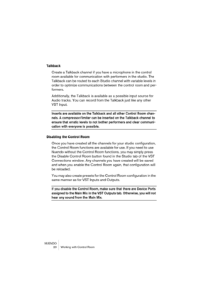 Page 20NUENDO
 20 Working with Control Room
Talkback
Create a Talkback channel if you have a microphone in the control 
room available for communication with performers in the studio. The 
Talkback can be routed to each Studio channel with variable levels in 
order to optimize communications between the control room and per-
formers.
Additionally, the Talkback is available as a possible input source for 
Audio tracks. You can record from the Talkback just like any other 
VST Input.
Inserts are available on the...