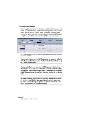Page 22NUENDO
 22 Working with Control Room
VST Output Click Enabling
There may be an occasion in which you want the click track of a ded-
icated VST Output always to be routed to it regardless of the Control 
Room settings or if the Control Room is disabled. In these cases, 
there is the option to enable the click output on specific VST Outputs 
using the Enable Click column in the VST Connections window.
The VST Output tab showing two stereo outputs, the Main Mix and a second output 
that is click enabled....