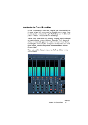 Page 25NUENDO
Working with Control Room  25
Configuring the Control Room Mixer
In order to display more controls in the Mixer, the small tabs found at 
the lower left and right corners can be clicked to open or close the ex-
tended speaker controls on the right (Right Strip) and the External In-
put and Talkback controls on the left (Left Strip).
The tab found at the upper right corner of the Mixer extends the Mixer 
vertically to display meters and inserts (Extended View). A second 
vertical expansion tab...