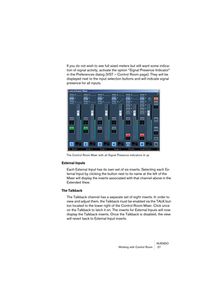 Page 27NUENDO
Working with Control Room  27
If you do not wish to see full sized meters but still want some indica-
tion of signal activity, activate the option “Signal Presence Indicator” 
in the Preferences dialog (VST – Control Room page). They will be 
displayed next to the input selection buttons and will indicate signal 
presence for all inputs.
The Control Room Mixer with all Signal Presence indicators lit up
External Inputs
Each External Input has its own set of six inserts. Selecting each Ex-
ternal...