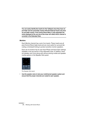 Page 28NUENDO
 28 Working with Control Room
You can easily identify the inserts for the Talkback since they have six 
pre-fader and two post-fader inserts while the External Inputs only have 
six pre-fader inserts. If the Control Room Mixer is fully expanded, the 
name displayed at the very top of the mixer will reflect which channel is 
currently in the Extended View.
Monitors
Each Monitor channel has a set of six inserts. These inserts are all 
post Control Room fader level and are most useful for surround...