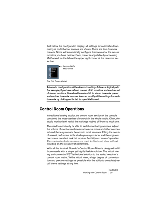 Page 29NUENDO
Working with Control Room  29
Just below the configuration display, all settings for automatic down-
mixing of multichannel sources are shown. There are four downmix 
presets. Some will automatically configure themselves for the sets of 
monitors you have defined. Each preset is adjustable by accessing 
MixConvert via the tab on the upper right corner of the downmix se-
lection.
The Edit Down-Mix tab
Automatic configuration of the downmix settings follows a logical path. 
For example, if you have...