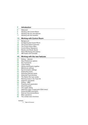 Page 4 
NUENDO
 4 Table of Contents 
7Introduction 
8Welcome!
8Working with Control Room
8Working with the new features
11Working with film transfers 
13Working with Control Room 
14Background
16Configuring the Control Room
23The Control Room Overview
24The Control Room Mixer
29Control Room Operations
38Studios and Studio Sends
46Direct Monitoring and Latency
47WK-Audio’s ID Controller 
49Working with the new features 
50Editing – General
50New Preferences options
56Key Commands
56Track Folding
58Gluing...