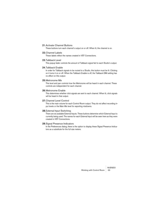 Page 33NUENDO
Working with Control Room  33
21.Activate Channel Buttons
These buttons turn each channel’s output on or off. When lit, the channel is on.
22.Channel Labels
These labels reflect the names created in VST Connections.
23.Talkback Level
This popup fader controls the amount of Talkback signal fed to each Studio’s output.
24.Talkback Enable
In order for Talkback signals to be routed to a Studio, this button must be lit. Clicking 
on it turns it on or off. When the Talkback Enable is off, the Talkback...