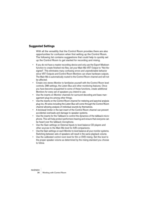 Page 36NUENDO
 36 Working with Control Room
Suggested Settings
With all the versatility that the Control Room provides there are also 
opportunities for confusion when first setting up the Control Room. 
The following list contains suggestions that could help to quickly set 
up the Control Room to get started for recording and mixing.
• If you do not have a master recording device and only use the Export Mixdown 
function to create finished mix files, set your Main Mix VST Output to “Not As-
signed”. This...