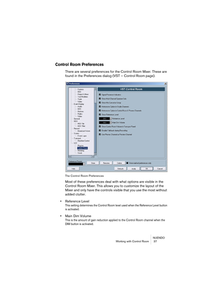 Page 37NUENDO
Working with Control Room  37
Control Room Preferences
There are several preferences for the Control Room Mixer. These are 
found in the Preferences dialog (VST – Control Room page).
The Control Room Preferences
Most of these preferences deal with what options are visible in the 
Control Room Mixer. This allows you to customize the layout of the 
Mixer and only have the controls visible that you use the most without 
added clutter.
•Reference Level 
This setting determines the Control Room level...