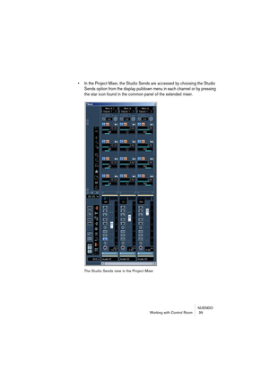 Page 39NUENDO
Working with Control Room  39
• In the Project Mixer, the Studio Sends are accessed by choosing the Studio 
Sends option from the display pulldown menu in each channel or by pressing 
the star icon found in the common panel of the extended mixer.
The Studio Sends view in the Project Mixer  