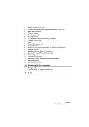 Page 5 
NUENDO
Table of Contents  5 
84About channel/track colors
85Copying channel settings to/from several tracks in one go
85Mixer key commands
86Panning Bypass
87The Tempo Track
89Pool Operations
89The extended search functionality in the Pool
91Pool key commands
91Video
94Score editor operations
96Remote Control
96Accessing user panel parameters via remote control devices
97Machine control
97Auto Edit for Time Base 9-Pin devices
98Setting Preroll and Postroll for Auto Edit
99Networking
102General...