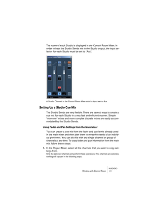 Page 41NUENDO
Working with Control Room  41
The name of each Studio is displayed in the Control Room Mixer. In 
order to hear the Studio Sends mix in the Studio output, the input se-
lector for each Studio must be set to “Aux”.
A Studio Channel in the Control Room Mixer with its input set to Aux.
Setting Up a Studio Cue Mix
The Studio Sends are very flexible. There are several ways to create a 
cue mix for each Studio in a very fast and efficient manner. Simple 
“more me” mixes and more complex discrete mixes...