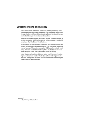 Page 46NUENDO
 46 Working with Control Room
Direct Monitoring and Latency
The Control Room and Studio Sends use internal processing to ac-
commodate their routing and processing. This means that audio going 
through the Control Room Mixer, including Studio Sends, will be sub-
ject to the latency of the host computer system.
When recording with several performers at once, a system capable of 
running at very low ASIO buffer settings will be necessary to take full 
advantage of all the Studio Send features....