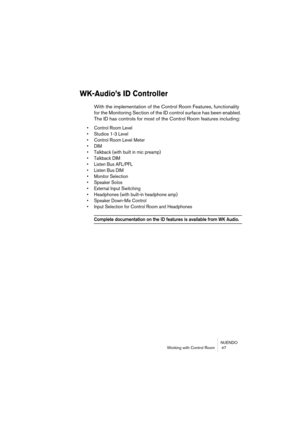 Page 47NUENDO
Working with Control Room  47
WK-Audio’s ID Controller
With the implementation of the Control Room Features, functionality 
for the Monitoring Section of the ID control surface has been enabled. 
The ID has controls for most of the Control Room features including:
• Control Room Level
• Studios 1-3 Level
• Control Room Level Meter
• DIM
• Talkback (with built in mic preamp)
• Talkback DIM
• Listen Bus AFL/PFL
• Listen Bus DIM
• Monitor Selection
• Speaker Solos
• External Input Switching
•...