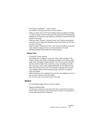 Page 53NUENDO
Working with the new features  53
•The “Scroll to selected…” pop-up menu
The options in this pop-up menu work as follows:
• When you select “Track”, the Track list display follows the display in the Mixer, 
i.e. when you select a channel in the mixer, the respective track is automatically 
displayed in the Track list as well. (However, this does not work the other way 
around in this mode.)
• When you select “Channel”, selecting a track in the Track list automatically 
scrolls the mixer to display...
