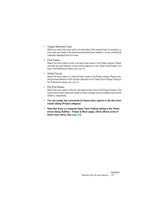 Page 57NUENDO
Working with the new features  57
•Toggle Selected Track
When you select this menu option, the fold state of the selected track is reversed, i.e. 
if the track was folded in (its elements (subtracks) were hidden), it is now unfolded (all 
subtracks displayed) and vice versa.
•Fold Tracks
Select this menu option to fold in all open folder tracks in the Project window. Please 
note that the exact behavior of this function depends on the “Deep Track Folding” set-
ting in the Preferences dialog, see...