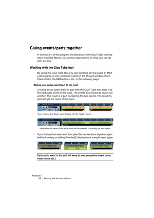 Page 58NUENDO
 58 Working with the new features
Gluing events/parts together
In version 3.1 of the program, the behavior of the Glue Tube tool has 
been modified. Below, you will find descriptions of what you can do 
with this tool.
Working with the Glue Tube tool
By using the Glue Tube tool, you can combine several audio or MIDI 
events/parts or even controller events in the Project window, the In-
Place-Editor, the MIDI editors, etc. in the following ways:
Gluing one audio event/part to the next
Clicking on...