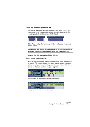 Page 59NUENDO
Working with the new features  59
Gluing one MIDI event/part to the next
Clicking on a MIDI part with the Glue Tube tool glues it to the next 
part on the track. The parts do not have to touch one another. The 
resulting part will get the name of the first part:
If the Parts overlap, they are merged in the overlapping area, i.e. no 
events are lost.
The resulting long part will get the properties of the first part (the one on 
which you clicked). This includes part name, part mute status, etc.
•...
