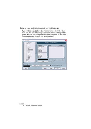 Page 60NUENDO
 60 Working with the new features
Gluing an event to all following events of a track in one go
If you hold down [Alt]/[Option] and click on an event with the Glue 
Tube tool, this and all following events on that track will be glued to-
gether. You can also change the default key command for this in the 
Preferences dialog (Editing–Tool Modifiers page).  