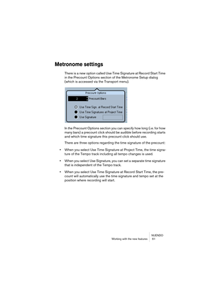 Page 61NUENDO
Working with the new features  61
Metronome settings
There is a new option called Use Time Signature at Record Start Time 
in the Precount Options section of the Metronome Setup dialog 
(which is accessed via the Transport menu).
In the Precount Options section you can specify how long (i.e. for how 
many bars) a precount click should be audible before recording starts 
and which time signature this precount click should use.
There are three options regarding the time signature of the precount:...