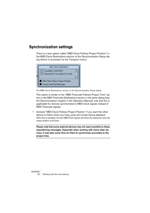 Page 62NUENDO
 62 Working with the new features
Synchronization settings
There is a new option called “MIDI Clock Follows Project Position” in 
the MIDI Clock Destinations section of the Synchronization Setup dia-
log (which is accessed via the Transport menu).
The MIDI Clock Destinations section in the Synchronization Setup dialog.
This option is similar to the “MIDI Timecode Follows Project Time” op-
tion in the MIDI Timecode Destinations section in the same dialog (see 
the Synchronization chapter in the...
