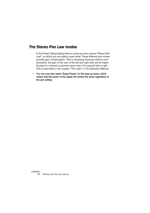 Page 66NUENDO
 66 Working with the new features
The Stereo Pan Law modes
In the Project Setup dialog there is a pop-up menu named “Stereo Pan 
Law”, on which you can select a pan mode. These different pan modes 
provide gain compensation. This is necessary because without com-
pensation, the gain of the sum of the left and right side will be higher 
(louder) if a channel is panned center than if it’s panned left or right. 
This is described in the chapter “The mixer” in the Operation Manual.
• You can now also...