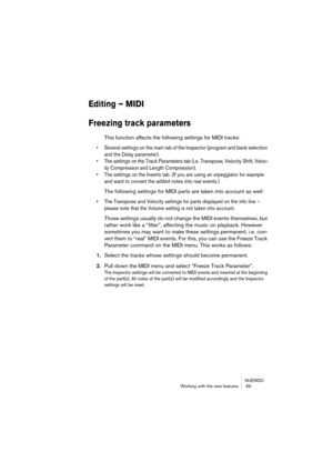 Page 69NUENDO
Working with the new features  69
Editing – MIDI
Freezing track parameters
This function affects the following settings for MIDI tracks:
• Several settings on the main tab of the Inspector (program and bank selection 
and the Delay parameter).
• The settings on the Track Parameters tab (i.e. Transpose, Velocity Shift, Veloc-
ity Compression and Length Compression).
• The settings on the Inserts tab. (If you are using an arpeggiator for example 
and want to convert the added notes into real...