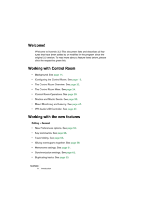 Page 8 
NUENDO
 8 Introduction 
Welcome!
 
Welcome to Nuendo 3.2! This document lists and describes all fea-
tures that have been added to or modified in the program since the 
original 3.0 version. To read more about a feature listed below, please 
click the respective green link. 
Working with Control Room
 
•  
Background. See page 14.  
•  
Configuring the Control Room. See page 16.  
•  
The Control Room Overview. See page 23.  
•  
The Control Room Mixer. See page 24.  
•  
Control Room Operations. See...