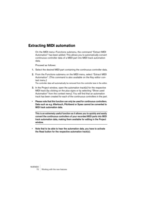 Page 72NUENDO
 72 Working with the new features
Extracting MIDI automation
On the MIDI menu–Functions submenu, the command “Extract MIDI 
Automation” has been added. This allows you to automatically convert 
continuous controller data of a MIDI part into MIDI track automation 
data.
Proceed as follows:
1.Select the desired MIDI part containing the continuous controller data.
2.From the Functions submenu on the MIDI menu, select “Extract MIDI 
Automation”. (This command is also available on the Key editor con-...