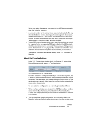 Page 79NUENDO
Working with the new features  79
When you select the external instrument in the VST Instruments win-
dow, the following happens:
• A parameter window for the external device is opened automatically. This may 
either be the Device window, allowing you to create a generic device panel, 
an OPT editor window or a default editor. For information about the Device 
window, the MIDI Device Manager and User device panels, see the chapter 
“MIDI devices” in the pdf document “Working with MIDI”.
• To send...