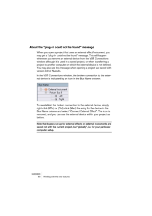 Page 80NUENDO
 80 Working with the new features
About the “plug-in could not be found” message
When you open a project that uses an external effect/instrument, you 
may get a “plug-in could not be found” message. This will happen 
whenever you remove an external device from the VST Connections 
window although it is used in a saved project, or when transferring a 
project to another computer on which the external device is not defined. 
You may also see this message when opening a project last saved with...