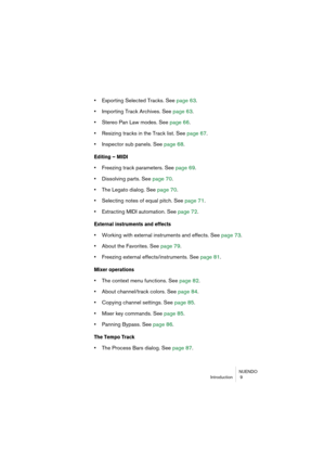 Page 9 
NUENDO
Introduction  9 
•  
Exporting Selected Tracks. See page 63.  
• 
Importing Track Archives. See page 63.  
• 
Stereo Pan Law modes. See page 66.  
• 
Resizing tracks in the Track list. See page 67.  
• 
Inspector sub panels. See page 68. 
Editing – MIDI
 
• 
Freezing track parameters. See page 69.  
• 
Dissolving parts. See page 70.  
• 
The Legato dialog. See page 70.  
• 
Selecting notes of equal pitch. See page 71.  
• 
Extracting MIDI automation. See page 72. 
External instruments and...