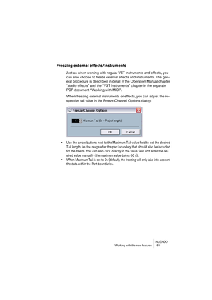 Page 81NUENDO
Working with the new features  81
Freezing external effects/instruments
Just as when working with regular VST instruments and effects, you 
can also choose to freeze external effects and instruments. The gen-
eral procedure is described in detail in the Operation Manual chapter 
“Audio effects” and the “VST Instruments” chapter in the separate 
PDF document “Working with MIDI”.
When freezing external instruments or effects, you can adjust the re-
spective tail value in the Freeze Channel Options...