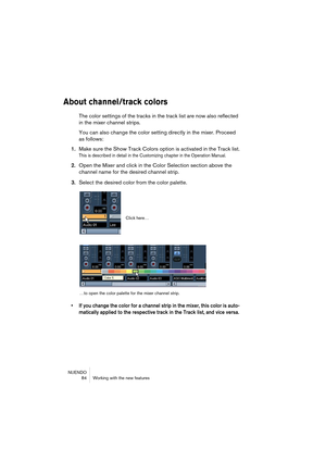 Page 84NUENDO
 84 Working with the new features
About channel/track colors
The color settings of the tracks in the track list are now also reflected 
in the mixer channel strips.
You can also change the color setting directly in the mixer. Proceed 
as follows:
1.Make sure the Show Track Colors option is activated in the Track list.
This is described in detail in the Customizing chapter in the Operation Manual.
2.Open the Mixer and click in the Color Selection section above the 
channel name for the desired...