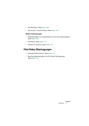 Page 11 
NUENDO
Einleitung  11 
• 
Die Markerspur. Siehe Seite 109. 
• 
Das Fenster »Transfer-Status«. Siehe Seite 109 
Weitere Verbesserungen
 
• 
Wiederherstellen von Audioaufnahmen nach einem Systemabsturz. 
Siehe Seite 109. 
• 
Framerates. Siehe Seite 110. 
• 
Arbeiten mit Joysticks. Siehe Seite 110. 
Film/Video-Übertragungen
 
• 
Hintergrundinformationen. Siehe Seite 112. 
• 
Geschwindigkeitsausgleich bei Film/Video-Übertragungen. 
Siehe Seite 118. 