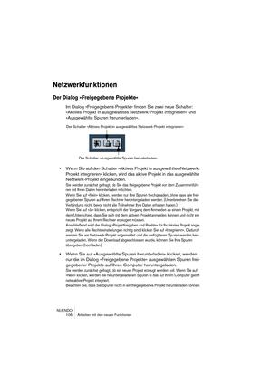 Page 106NUENDO
 106 Arbeiten mit den neuen Funktionen
Netzwerkfunktionen
Der Dialog »Freigegebene Projekte«
Im Dialog »Freigegebene Projekte« finden Sie zwei neue Schalter: 
»Aktives Projekt in ausgewähltes Netzwerk-Projekt integrieren« und 
»Ausgewählte Spuren herunterladen«.
•Wenn Sie auf den Schalter »Aktives Projekt in ausgewähltes Netzwerk-
Projekt integrieren« klicken, wird das aktive Projekt in das ausgewählte 
Netzwerk-Projekt eingebunden.
Sie werden zunächst gefragt, ob Sie das freigegebene Projekt vor...