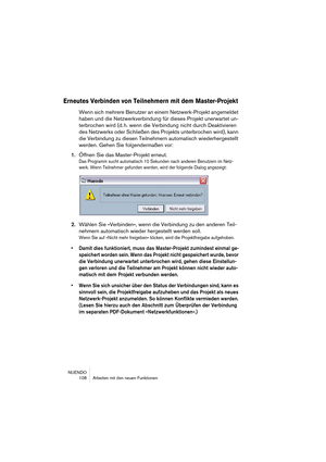 Page 108NUENDO
 108 Arbeiten mit den neuen Funktionen
Erneutes Verbinden von Teilnehmern mit dem Master-Projekt
Wenn sich mehrere Benutzer an einem Netzwerk-Projekt angemeldet 
haben und die Netzwerkverbindung für dieses Projekt unerwartet un-
terbrochen wird (d. h. wenn die Verbindung nicht durch Deaktivieren 
des Netzwerks oder Schließen des Projekts unterbrochen wird), kann 
die Verbindung zu diesen Teilnehmern automatisch wiederhergestellt 
werden. Gehen Sie folgendermaßen vor:
1.Öffnen Sie das...