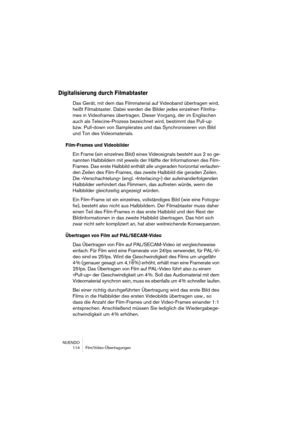 Page 114NUENDO
 114 Film/Video-Übertragungen
Digitalisierung durch Filmabtaster
Das Gerät, mit dem das Filmmaterial auf Videoband übertragen wird, 
heißt Filmabtaster. Dabei werden die Bilder jedes einzelnen Filmfra-
mes in Videoframes übertragen. Dieser Vorgang, der im Englischen 
auch als Telecine-Prozess bezeichnet wird, bestimmt das Pull-up 
bzw. Pull-down von Samplerates und das Synchronisieren von Bild 
und Ton des Videomaterials.
Film-Frames und Videobilder
Ein Frame (ein einzelnes Bild) eines...