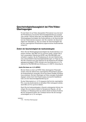 Page 118NUENDO
 118 Film/Video-Übertragungen
Geschwindigkeitsausgleich bei Film/Video-
Übertragungen
Für die Arbeit mit auf Video überspieltem Filmmaterial muss die durch 
die Filmabtastung verursachte Geschwindigkeitsänderung ausgegli-
chen werden. Nuendo bietet dazu zwei Möglichkeiten: Sie können die 
Wiedergabegeschwindigkeit des Audiomaterials an die Geschwindig-
keit des Videomaterials anpassen oder Sie verändern die Geschwin-
digkeit der Videodatei so, dass sie wieder der Geschwindigkeit des 
bei der...