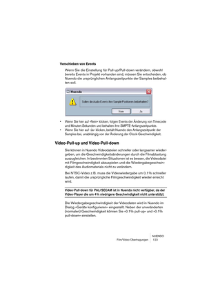 Page 123NUENDO
Film/Video-Übertragungen  123
Verschieben von Events
Wenn Sie die Einstellung für Pull-up/Pull-down verändern, obwohl 
bereits Events in Projekt vorhanden sind, müssen Sie entscheiden, ob 
Nuendo die ursprünglichen Anfangszeitpunkte der Samples beibehal-
ten soll.
• Wenn Sie hier auf »Nein« klicken, folgen Events der Änderung von Timecode 
und Minuten:Sekunden und behalten ihre SMPTE-Anfangszeitpunkte.
• Wenn Sie hier auf »Ja« klicken, behält Nuendo den Anfangszeitpunkt der 
Samples bei,...