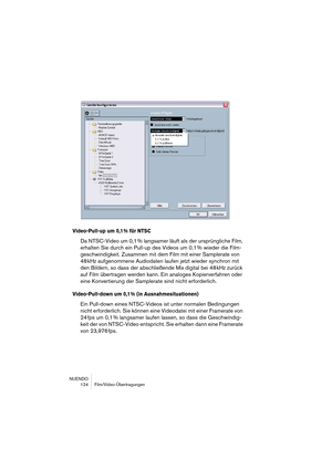 Page 124NUENDO
 124 Film/Video-Übertragungen
Video-Pull-up um 0,1 % für NTSC
Da NTSC-Video um 0,1 % langsamer läuft als der ursprüngliche Film, 
erhalten Sie durch ein Pull-up des Videos um 0,1 % wieder die Film-
geschwindigkeit. Zusammen mit dem Film mit einer Samplerate von 
48 kHz aufgenommene Audiodaten laufen jetzt wieder synchron mit 
den Bildern, so dass der abschließende Mix digital bei 48 kHz zurück 
auf Film übertragen werden kann. Ein analoges Kopierverfahren oder 
eine Konvertierung der Samplerate...