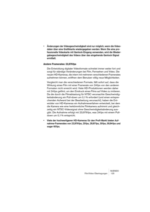 Page 125NUENDO
Film/Video-Übertragungen  125
• Änderungen der Videogeschwindigkeit sind nur möglich, wenn die Video-
daten über eine Grafikkarte wiedergegeben werden. Wenn Sie eine pro-
fessionelle Videokarte mit Genlock-Eingang verwenden, wird die Wieder-
gabegeschwindigkeit des Videos über das eingehende Genlock-Signal 
ermittelt.
Andere Framerates: 23,976 fps
Die Entwicklung digitaler Videoformate schreitet immer weiter fort und 
sorgt für ständige Veränderungen bei Film, Fernsehen und Video. Die 
neuen...