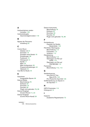 Page 128NUENDO
 128 Stichwortverzeichnis
A
Audioaufnahmen wieder-
herstellen
 109
Audiowiedergabe
Geschwindigkeit ändern
 118
B
Bypass der Panorama-
einstellung
 92
C
Control Room
Arbeiten mit
 31
Einrichten
 16
Einstellen eines Kanals
 18
Einstellungen
 38
Funktionen
 15
Hintergrund
 14
Kanäle
 17
Mixer
 25
Mixer konfigurieren
 26
Programmeinstellungen
 40
Übersicht
 24
Cue-Mix für Studio
 44
E
Exportieren
Ausgewählte Spuren
 68
Externe Effekte
Beschreibung
 78
Einfrieren
 87
Einrichten
 79
Favoriten
 85
PlugIn...