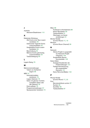 Page 129NUENDO
Stichwortverzeichnis 129
J
Joysticks
Aktivieren/Deaktivieren
 110
K
Klebetube-Werkzeug
Alle Events einer Spur zusam-
menkleben
 65
Aufeinander folgende Events 
zusammenkleben
 62
Ausgewählte Events zusam-
menkleben
 64
Beschreibung
 62
Mehrere Events gleichzeitig 
zusammenkleben
 64
Tastaturbelegung
 65
L
Legato-Dialog 75
M
Metronomeinstellungen
Taktart von Aufnahme-
beginn
 66
MIDI
 74
Automationsdaten 
extrahieren
 76
Legato-Optionen
 75
Noten mit gleicher Tonhöhe 
auswählen (diese oder 
alle...