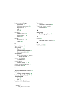 Page 130NUENDO
 130 Stichwortverzeichnis
Programmeinstellungen
Allgemeines
 57
Bearbeitungsoptionen
 53
Beschreibung
 52
MIDI
 57
VST
 58
Pull-down
2-3 Pull-down
 115
Beschreibung
 112
Video
 123
Pull-up
Beschreibung
 112
Video
 123
S
Spur duplizieren 68
Spur-Archiv
Exportieren
 68
Samplerate konvertieren
 70
Spuren auswählen
 68
Spurauswahl
Größenänderung von Spuren 
in der Spurliste
 71
Stereo-Pan-Modus
Equal Power
 71
Studio-Kanäle 
(Control Room)
 17, 20
Studio-Sends konfigurieren
 41
Suchen im Pool
 95
T...