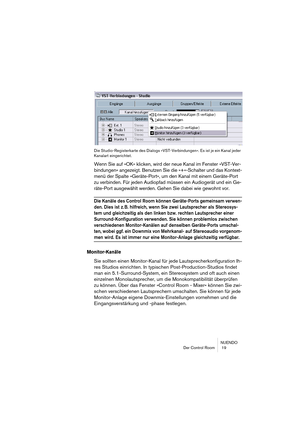 Page 19 
NUENDO
Der Control Room  19
Die Studio-Registerkarte des Dialogs »VST-Verbindungen«. Es ist je ein Kanal jeder 
Kanalart eingerichtet.
 
Wenn Sie auf »OK« klicken, wird der neue Kanal im Fenster »VST-Ver-
bindungen« angezeigt. Benutzen Sie die »+«-Schalter und das Kontext-
menü der Spalte »Geräte-Port«, um den Kanal mit einem Geräte-Port 
zu verbinden. Für jeden Audiopfad müssen ein Audiogerät und ein Ge-
räte-Port ausgewählt werden. Gehen Sie dabei wie gewohnt vor. 
Die Kanäle des Control Room können...