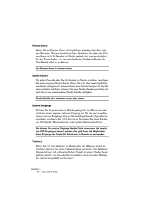 Page 20 
NUENDO
 20 Der Control Room 
Phones-Kanal
 
Wenn Sie im Control Room mit Kopfhörern arbeiten möchten, müs-
sen Sie einen Phones-Kanal einrichten. Beachten Sie, dass der Pho-
nes-Kanal nicht für Musiker im Studio gedacht ist, sondern lediglich 
für den Tontechniker, um die verschiedenen Quellen (inklusive der 
Cue-Mixes) abhören zu können. 
Der Phones-Kanal ist immer stereo.
Studio-Kanäle
Für jeden Cue-Mix, den Sie für Musiker im Studio erstellen, benötigen 
Sie einen eigenen Studio-Kanal. Wenn Sie z....