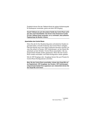 Page 21NUENDO
Der Control Room  21
Zusätzlich können Sie den Talkback-Kanal als weitere Aufnahmequelle 
für Audiospuren verwenden, genau wie einen VST-Eingang.
Sowohl Talkback als auch alle anderen Kanäle des Control Room verfü-
gen über Insert-Schnittstellen. Sie können einen Kompressor/Limiter 
auf dem Talkback-Kanal verwenden, um zu verhindern, dass plötzliche 
Pegelsprünge die Musiker irritieren.
Ausschalten des Control Room
Wenn Sie alle für Ihre Studiokonfiguration erforderlichen Kanäle ein-
gerichtet...