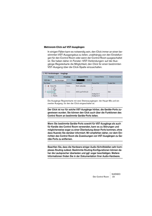 Page 23NUENDO
Der Control Room  23
Metronom-Click auf VST-Ausgängen
In einigen Fällen kann es notwendig sein, den Click immer an einen be-
stimmten VST-Ausgangsbus zu leiten, unabhängig von den Einstellun-
gen für den Control Room oder wenn der Control Room ausgeschaltet 
ist. Sie haben daher im Fenster »VST-Verbindungen« auf der Aus-
gänge-Registerkarte die Möglichkeit, den Click für einen bestimmten 
VST-Ausgang über die Click-Spalte einzuschalten.
Die Ausgänge-Registerkarte mit zwei Stereoausgängen: der...