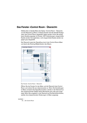 Page 24NUENDO
 24 Der Control Room
Das Fenster »Control Room - Übersicht«
Wählen Sie im Geräte-Menü die Option »Control Room - Übersicht«, 
um die Übersicht zu öffnen. In diesem Fenster wird die aktuelle Konfigu-
ration des Control Room dargestellt. Dabei werden immer alle verfüg-
baren Kanäle angezeigt: Im Fenster »VST-Verbindungen« eingerichtete 
Kanäle werden hervorgehoben, nicht eingerichtete Kanäle werden da-
gegen grau dargestellt. 
Die Übersicht zeigt den Signalfluss durch den Control-Room-Mixer 
und...